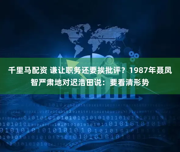 千里马配资 谦让职务还要挨批评？1987年聂凤智严肃地对迟浩田说：要看清形势