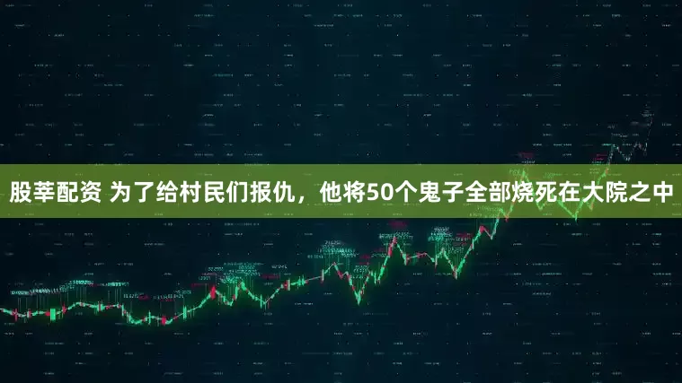 股莘配资 为了给村民们报仇，他将50个鬼子全部烧死在大院之中