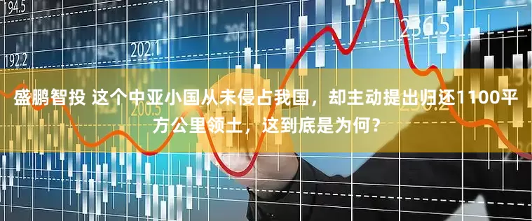 盛鹏智投 这个中亚小国从未侵占我国，却主动提出归还1100平方公里领土，这到底是为何？