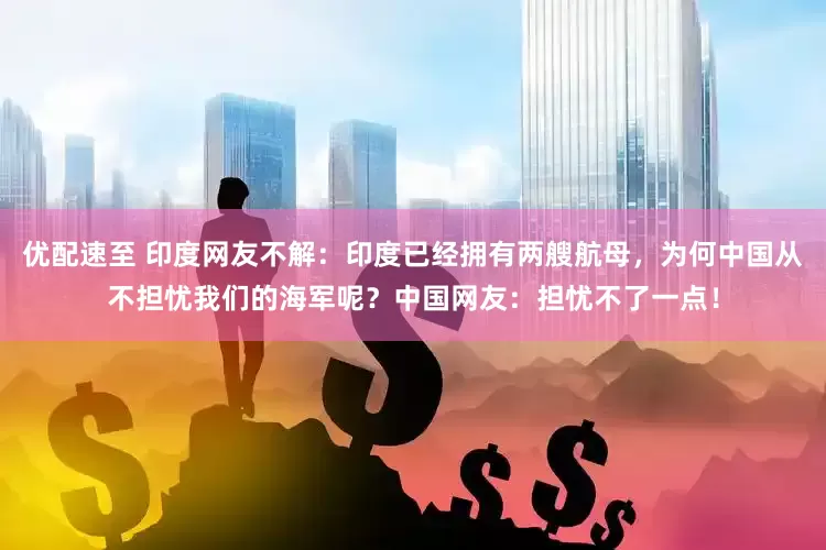 优配速至 印度网友不解：印度已经拥有两艘航母，为何中国从不担忧我们的海军呢？中国网友：担忧不了一点！