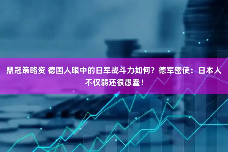 鼎冠策略资 德国人眼中的日军战斗力如何？德军密使：日本人不仅弱还很愚蠢！