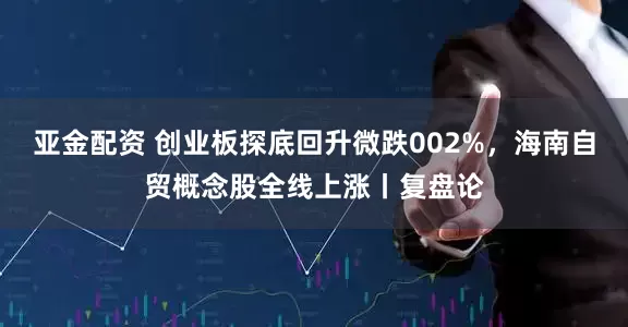 亚金配资 创业板探底回升微跌002%，海南自贸概念股全线上涨丨复盘论