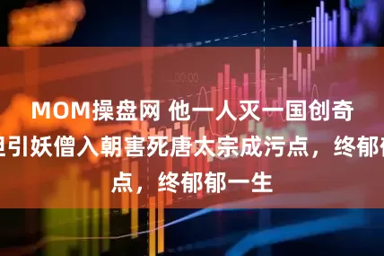 MOM操盘网 他一人灭一国创奇功，但引妖僧入朝害死唐太宗成污点，终郁郁一生